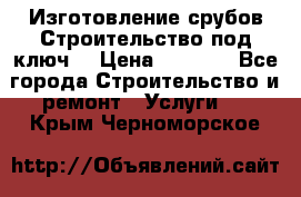 Изготовление срубов.Строительство под ключ. › Цена ­ 8 000 - Все города Строительство и ремонт » Услуги   . Крым,Черноморское